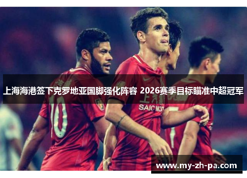 上海海港签下克罗地亚国脚强化阵容 2026赛季目标瞄准中超冠军