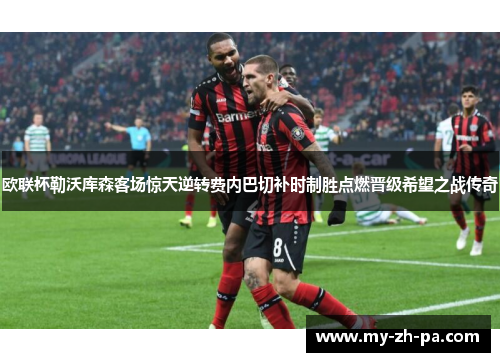 欧联杯勒沃库森客场惊天逆转费内巴切补时制胜点燃晋级希望之战传奇