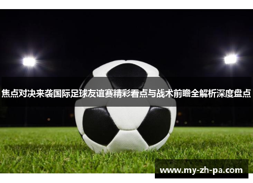 焦点对决来袭国际足球友谊赛精彩看点与战术前瞻全解析深度盘点