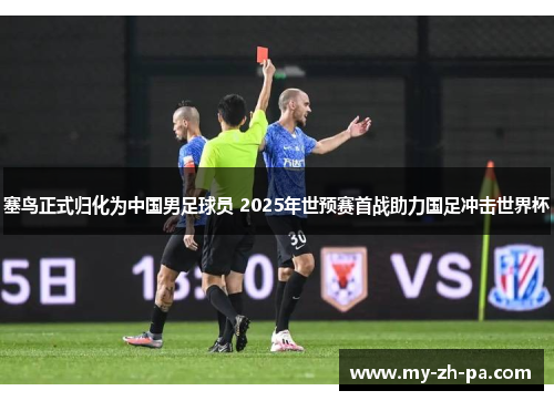 塞鸟正式归化为中国男足球员 2025年世预赛首战助力国足冲击世界杯 塞鸟正式归化为中国男足球员 2025年世预赛首战助力国足冲击世界杯
