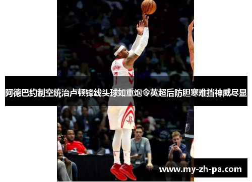 阿德巴约制空统治卢顿锋线头球如重炮令英超后防胆寒难挡神威尽显