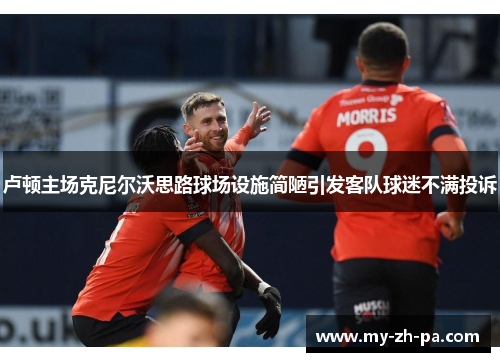 卢顿主场克尼尔沃思路球场设施简陋引发客队球迷不满投诉