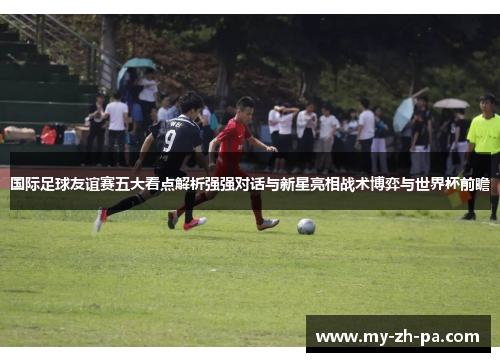 国际足球友谊赛五大看点解析强强对话与新星亮相战术博弈与世界杯前瞻 国际足球友谊赛五大看点解析强强对话与新星亮相战术博弈与世界杯前瞻