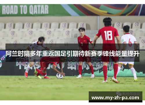 阿兰时隔多年重返国足引期待新赛季锋线能量提升